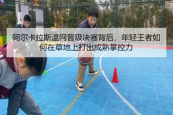 阿尔卡拉斯温网晋级决赛背后，年轻王者如何在草地上打出成熟掌控力